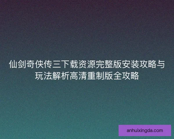 仙剑奇侠传三下载资源完整版安装攻略与玩法解析高清重制版全攻略