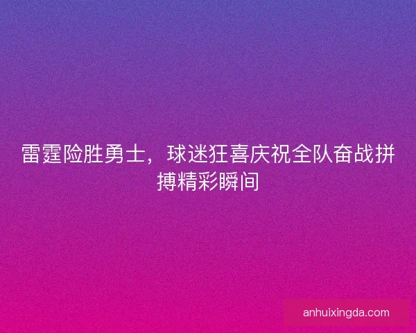 雷霆险胜勇士，球迷狂喜庆祝全队奋战拼搏精彩瞬间