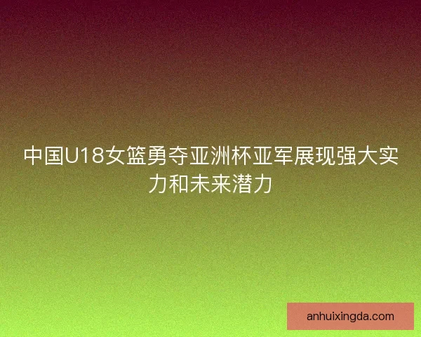 中国U18女篮勇夺亚洲杯亚军展现强大实力和未来潜力