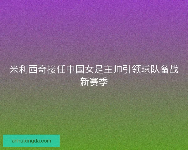 米利西奇接任中国女足主帅引领球队备战新赛季
