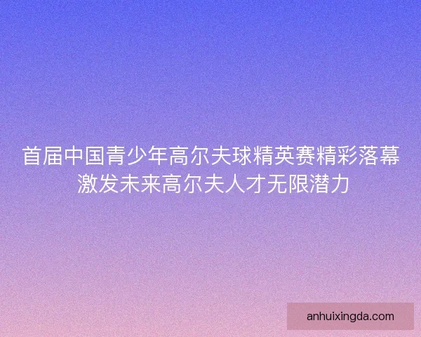 首届中国青少年高尔夫球精英赛精彩落幕 激发未来高尔夫人才无限潜力