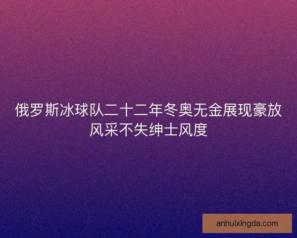 俄罗斯冰球队二十二年冬奥无金展现豪放风采不失绅士风度