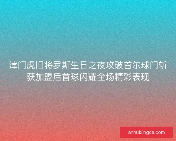 津门虎旧将罗斯生日之夜攻破首尔球门斩获加盟后首球闪耀全场精彩表现