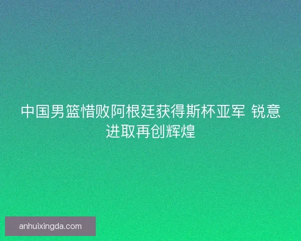 中国男篮惜败阿根廷获得斯杯亚军 锐意进取再创辉煌