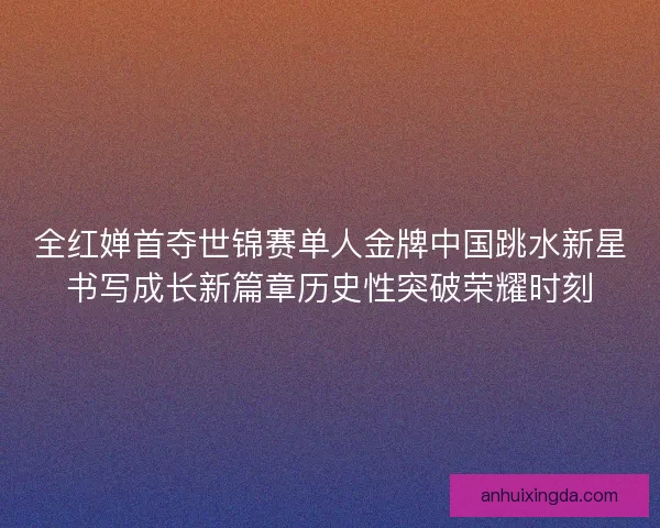 全红婵首夺世锦赛单人金牌中国跳水新星书写成长新篇章历史性突破荣耀时刻
