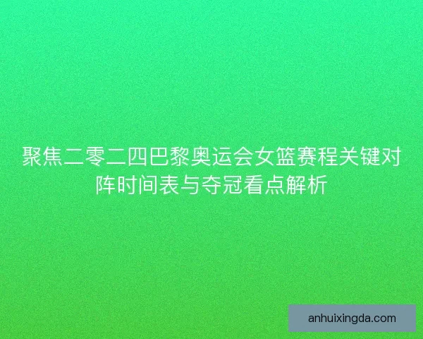 聚焦二零二四巴黎奥运会女篮赛程关键对阵时间表与夺冠看点解析