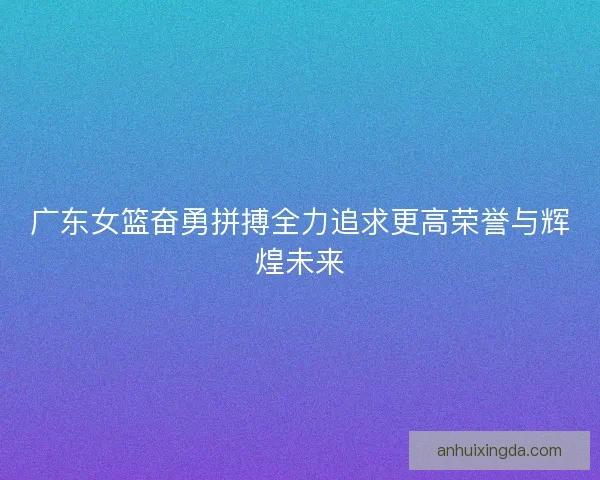 广东女篮奋勇拼搏全力追求更高荣誉与辉煌未来