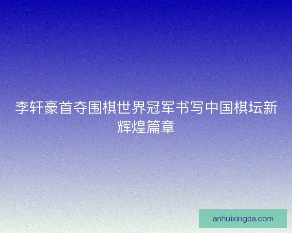 李轩豪首夺围棋世界冠军书写中国棋坛新辉煌篇章
