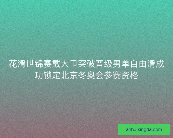 花滑世锦赛戴大卫突破晋级男单自由滑成功锁定北京冬奥会参赛资格