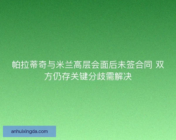 帕拉蒂奇与米兰高层会面后未签合同 双方仍存关键分歧需解决