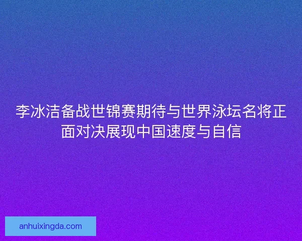 李冰洁备战世锦赛期待与世界泳坛名将正面对决展现中国速度与自信