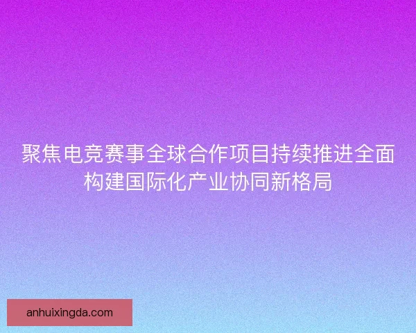 聚焦电竞赛事全球合作项目持续推进全面构建国际化产业协同新格局