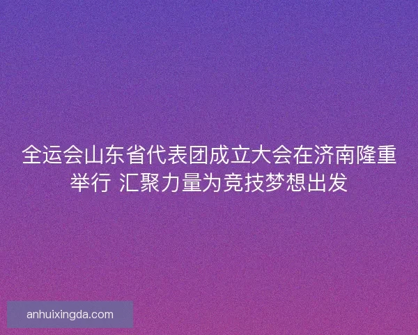 全运会山东省代表团成立大会在济南隆重举行 汇聚力量为竞技梦想出发
