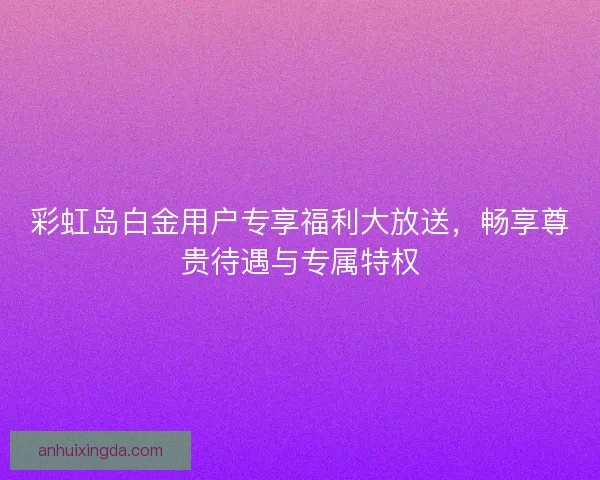 彩虹岛白金用户专享福利大放送，畅享尊贵待遇与专属特权